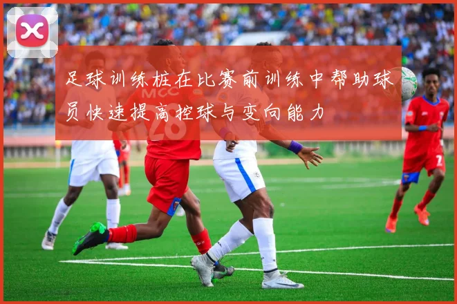 足球训练桩在比赛前训练中帮助球员快速提高控球与变向能力