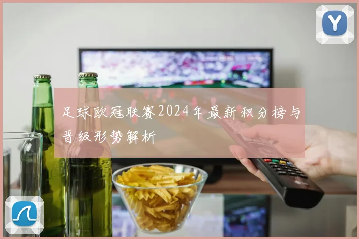 足球欧冠联赛2024年最新积分榜与晋级形势解析